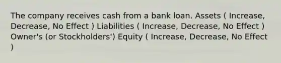 The company receives cash from a bank loan. Assets ( Increase, Decrease, No Effect ) Liabilities ( Increase, Decrease, No Effect ) Owner's (or Stockholders') Equity ( Increase, Decrease, No Effect )