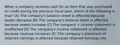 When a company receives cash for an item that was purchased on credit during the previous fiscal year, which of the following is true? (A) The company's balance sheet is affected because assets decrease (B) The company's balance sheet is affected because assets increase (C) The company' s income statement is unaffected (D) The company's income statement is affected because revenue increases (E) The company's statement of retained earnings is affected because retained earnings rise