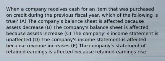 When a company receives cash for an item that was purchased on credit during the previous fiscal year, which of the following is true? (A) The company's balance sheet is affected because assets decrease (B) The company's balance sheet is affected because assets increase (C) The company' s income statement is unaffected (D) The company's income statement is affected because revenue increases (E) The company's statement of retained earnings is affected because retained earnings rise