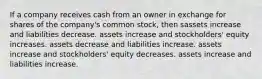 If a company receives cash from an owner in exchange for shares of the company's common stock, then sassets increase and liabilities decrease. assets increase and stockholders' equity increases. assets decrease and liabilities increase. assets increase and stockholders' equity decreases. assets increase and liabilities increase.