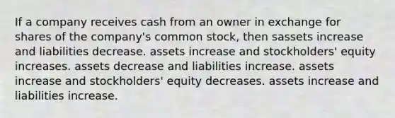 If a company receives cash from an owner in exchange for shares of the company's <a href='https://www.questionai.com/knowledge/kl4oZmEKZC-common-stock' class='anchor-knowledge'>common stock</a>, then sassets increase and liabilities decrease. assets increase and stockholders' equity increases. assets decrease and liabilities increase. assets increase and stockholders' equity decreases. assets increase and liabilities increase.