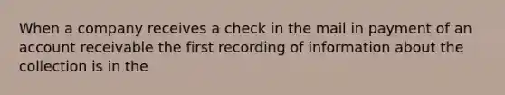 When a company receives a check in the mail in payment of an account receivable the first recording of information about the collection is in the