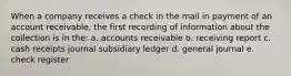 When a company receives a check in the mail in payment of an account receivable, the first recording of information about the collection is in the: a. accounts receivable b. receiving report c. cash receipts journal subsidiary ledger d. general journal e. check register