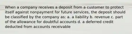 When a company receives a deposit from a customer to protect itself against nonpayment for future services, the deposit should be classified by the company as: a. a liability b. revenue c. part of the allowance for doubtful accounts d. a deferred credit deducted from accounts receivable