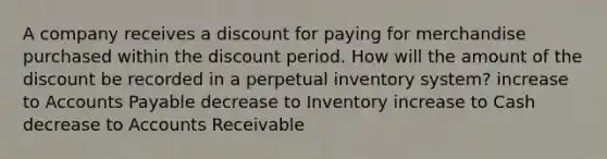 A company receives a discount for paying for merchandise purchased within the discount period. How will the amount of the discount be recorded in a perpetual inventory system? increase to Accounts Payable decrease to Inventory increase to Cash decrease to Accounts Receivable