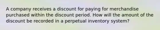 A company receives a discount for paying for merchandise purchased within the discount period. How will the amount of the discount be recorded in a perpetual inventory system?