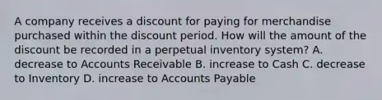 A company receives a discount for paying for merchandise purchased within the discount period. How will the amount of the discount be recorded in a perpetual inventory system? A. decrease to Accounts Receivable B. increase to Cash C. decrease to Inventory D. increase to Accounts Payable