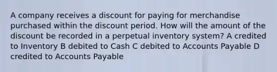 A company receives a discount for paying for merchandise purchased within the discount period. How will the amount of the discount be recorded in a perpetual inventory system? A credited to Inventory B debited to Cash C debited to <a href='https://www.questionai.com/knowledge/kWc3IVgYEK-accounts-payable' class='anchor-knowledge'>accounts payable</a> D credited to Accounts Payable