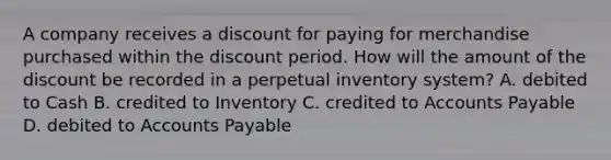 A company receives a discount for paying for merchandise purchased within the discount period. How will the amount of the discount be recorded in a perpetual inventory system? A. debited to Cash B. credited to Inventory C. credited to Accounts Payable D. debited to Accounts Payable