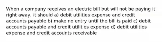 When a company receives an electric bill but will not be paying it right away, it should a) debit utilities expense and credit accounts payable b) make no entry until the bill is paid c) debit accounts payable and credit utilities expense d) debit utilities expense and credit accounts receivable