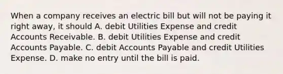 When a company receives an electric bill but will not be paying it right away, it should A. debit Utilities Expense and credi<a href='https://www.questionai.com/knowledge/k7x83BRk9p-t-accounts' class='anchor-knowledge'>t accounts</a> Receivable. B. debit Utilities Expense and credit <a href='https://www.questionai.com/knowledge/kWc3IVgYEK-accounts-payable' class='anchor-knowledge'>accounts payable</a>. C. debit Accounts Payable and credit Utilities Expense. D. make no entry until the bill is paid.