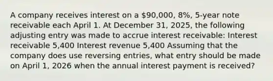 A company receives interest on a 90,000, 8%, 5-year note receivable each April 1. At December 31, 2025, the following adjusting entry was made to accrue interest receivable: Interest receivable 5,400 Interest revenue 5,400 Assuming that the company does use <a href='https://www.questionai.com/knowledge/k0IXR9FSMO-reversing-entries' class='anchor-knowledge'>reversing entries</a>, what entry should be made on April 1, 2026 when the annual interest payment is received?