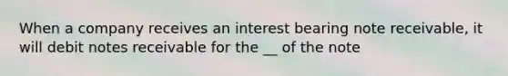 When a company receives an interest bearing note receivable, it will debit notes receivable for the __ of the note