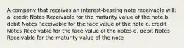 A company that receives an interest-bearing note receivable will: a. credit Notes Receivable for the maturity value of the note b. debit Notes Receivable for the face value of the note c. credit Notes Receivable for the face value of the notes d. debit Notes Receivable for the maturity value of the note