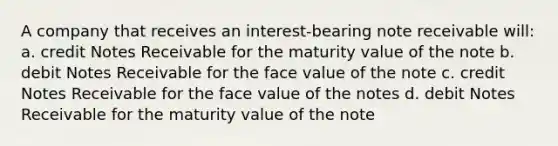 A company that receives an interest-bearing note receivable will: a. credit Notes Receivable for the maturity value of the note b. debit Notes Receivable for the face value of the note c. credit Notes Receivable for the face value of the notes d. debit Notes Receivable for the maturity value of the note