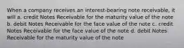 When a company receives an interest-bearing note receivable, it will a. credit Notes Receivable for the maturity value of the note b. debit Notes Receivable for the face value of the note c. credit Notes Receivable for the face value of the note d. debit Notes Receivable for the maturity value of the note