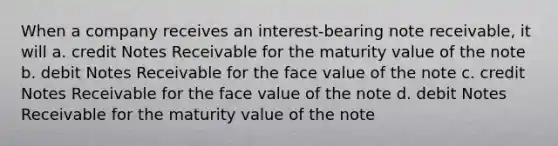 When a company receives an interest-bearing note receivable, it will a. credit Notes Receivable for the maturity value of the note b. debit Notes Receivable for the face value of the note c. credit Notes Receivable for the face value of the note d. debit Notes Receivable for the maturity value of the note