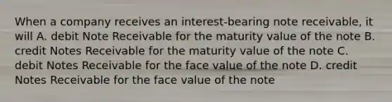 When a company receives an interest-bearing note receivable, it will A. debit Note Receivable for the maturity value of the note B. credit Notes Receivable for the maturity value of the note C. debit Notes Receivable for the face value of the note D. credit Notes Receivable for the face value of the note