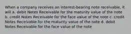 When a company receives an interest-bearing note receivable, it will a. debit Notes Receivable for the maturity value of the note b. credit Notes Receivable for the face value of the note c. credit Notes Receivable for the maturity value of the note d. debit Notes Receivable for the face value of the note