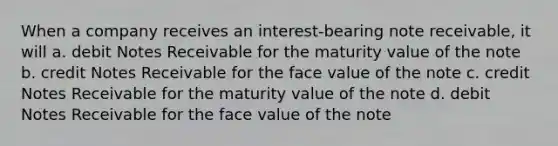 When a company receives an interest-bearing note receivable, it will a. debit <a href='https://www.questionai.com/knowledge/kNWH1Okbso-notes-receivable' class='anchor-knowledge'>notes receivable</a> for the maturity value of the note b. credit Notes Receivable for the face value of the note c. credit Notes Receivable for the maturity value of the note d. debit Notes Receivable for the face value of the note