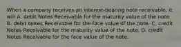 When a company receives an interest-bearing note receivable, it will A. debit Notes Receivable for the maturity value of the note. B. debit Notes Receivable for the face value of the note. C. credit Notes Receivable for the maturity value of the note. D. credit Notes Receivable for the face value of the note.