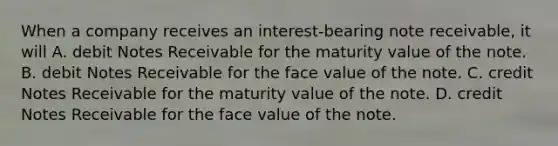 When a company receives an interest-bearing note receivable, it will A. debit Notes Receivable for the maturity value of the note. B. debit Notes Receivable for the face value of the note. C. credit Notes Receivable for the maturity value of the note. D. credit Notes Receivable for the face value of the note.