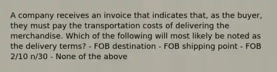 A company receives an invoice that indicates that, as the buyer, they must pay the transportation costs of delivering the merchandise. Which of the following will most likely be noted as the delivery terms? - FOB destination - FOB shipping point - FOB 2/10 n/30 - None of the above