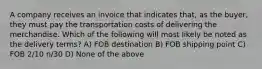 A company receives an invoice that indicates that, as the buyer, they must pay the transportation costs of delivering the merchandise. Which of the following will most likely be noted as the delivery terms? A) FOB destination B) FOB shipping point C) FOB 2/10 n/30 D) None of the above