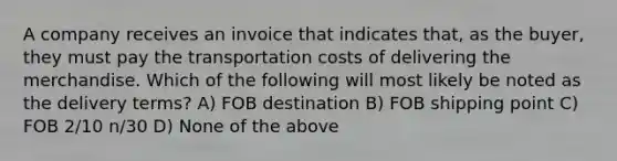 A company receives an invoice that indicates that, as the buyer, they must pay the transportation costs of delivering the merchandise. Which of the following will most likely be noted as the delivery terms? A) FOB destination B) FOB shipping point C) FOB 2/10 n/30 D) None of the above