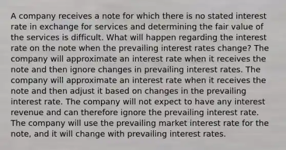 A company receives a note for which there is no stated interest rate in exchange for services and determining the fair value of the services is difficult. What will happen regarding the interest rate on the note when the prevailing interest rates change? The company will approximate an interest rate when it receives the note and then ignore changes in prevailing interest rates. The company will approximate an interest rate when it receives the note and then adjust it based on changes in the prevailing interest rate. The company will not expect to have any interest revenue and can therefore ignore the prevailing interest rate. The company will use the prevailing market interest rate for the note, and it will change with prevailing interest rates.