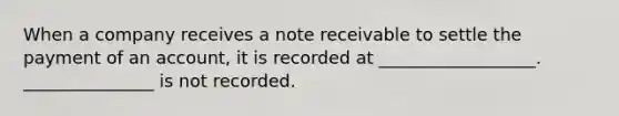 When a company receives a note receivable to settle the payment of an account, it is recorded at __________________. _______________ is not recorded.