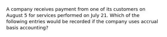 A company receives payment from one of its customers on August 5 for services performed on July 21. Which of the following entries would be recorded if the company uses accrual basis accounting?