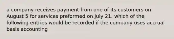 a company receives payment from one of its customers on August 5 for services preformed on July 21. which of the following entries would be recorded if the company uses accrual basis accounting