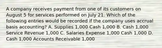 A company receives payment from one of its customers on August 5 for services performed on July 21. Which of the following entries would be recorded if the company uses accrual basis accounting? A. Supplies 1,000 Cash 1,000 B. Cash 1,000 Service Revenue 1,000 C. Salaries Expense 1,000 Cash 1,000 D. Cash 1,000 Accounts Receivable 1,000