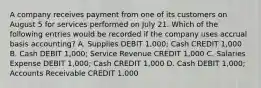 A company receives payment from one of its customers on August 5 for services performed on July 21. Which of the following entries would be recorded if the company uses accrual basis accounting? A. Supplies DEBIT 1,000; Cash CREDIT 1,000 B. Cash DEBIT 1,000; Service Revenue CREDIT 1,000 C. Salaries Expense DEBIT 1,000; Cash CREDIT 1,000 D. Cash DEBIT 1,000; Accounts Receivable CREDIT 1,000