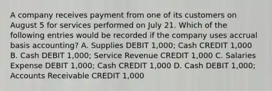 A company receives payment from one of its customers on August 5 for services performed on July 21. Which of the following entries would be recorded if the company uses accrual basis accounting? A. Supplies DEBIT 1,000; Cash CREDIT 1,000 B. Cash DEBIT 1,000; Service Revenue CREDIT 1,000 C. Salaries Expense DEBIT 1,000; Cash CREDIT 1,000 D. Cash DEBIT 1,000; Accounts Receivable CREDIT 1,000