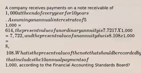 A company receives payments on a note receivable of 1,000 at the end of every year for 10 years. Assuming an annual interest rate of 5% is appropriate, the present value of 1 is 0.6139 X1,000 = 614, the present value of an ordinary annuity is 7.7217 X1,000 = 7,722, and the present value of an annuity due is 8.108 x1,000 = 8,108. What is the present value of the note that should be recorded by the company, that includes the 10 annual payments of1,000, according to the Financial Accounting Standards Board?