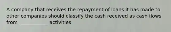 A company that receives the repayment of loans it has made to other companies should classify the cash received as cash flows from ____________ activities