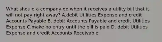 What should a company do when it receives a utility bill that it will not pay right away? A.debit Utilities Expense and credit Accounts Payable B. debit Accounts Payable and credit Utilities Expense C.make no entry until the bill is paid D. debit Utilities Expense and credit Accounts Receivable