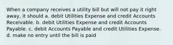 When a company receives a utility bill but will not pay it right away, it should a. debit Utilities Expense and credit Accounts Receivable. b. debit Utilities Expense and credit Accounts Payable. c. debit Accounts Payable and credit Utilities Expense. d. make no entry until the bill is paid