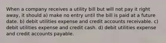 When a company receives a utility bill but will not pay it right away, it should a) make no entry until the bill is paid at a future date. b) debit utilities expense and credit accounts receivable. c) debit utilities expense and credit cash. d) debit utilities expense and credit accounts payable.