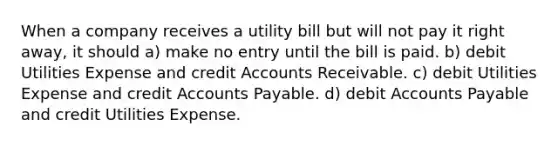 When a company receives a utility bill but will not pay it right away, it should a) make no entry until the bill is paid. b) debit Utilities Expense and credit Accounts Receivable. c) debit Utilities Expense and credit Accounts Payable. d) debit Accounts Payable and credit Utilities Expense.