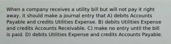 When a company receives a utility bill but will not pay it right away, it should make a journal entry that A) debits Accounts Payable and credits Utilities Expense. B) debits Utilities Expense and credits Accounts Receivable. C) make no entry until the bill is paid. D) debits Utilities Expense and credits Accounts Payable.