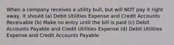 When a company receives a utility bull, but will NOT pay it right away, it should (a) Debit Utilities Expense and Credit Accounts Receivable (b) Make no entry until the bill is paid (c) Debit Accounts Payable and Credit Utilities Expense (d) Debit Utilities Expense and Credit Accounts Payable