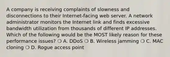 A company is receiving complaints of slowness and disconnections to their Internet-facing web server. A network administrator monitors the Internet link and finds excessive bandwidth utilization from thousands of different IP addresses. Which of the following would be the MOST likely reason for these performance issues? ❍ A. DDoS ❍ B. Wireless jamming ❍ C. MAC cloning ❍ D. Rogue access point