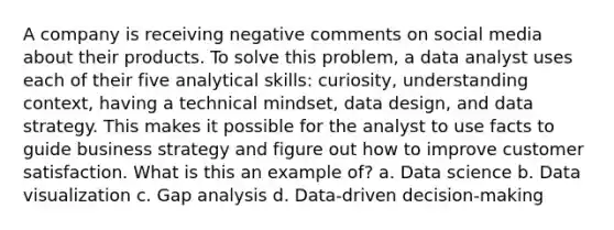 A company is receiving negative comments on social media about their products. To solve this problem, a data analyst uses each of their five analytical skills: curiosity, understanding context, having a technical mindset, data design, and data strategy. This makes it possible for the analyst to use facts to guide business strategy and figure out how to improve customer satisfaction. What is this an example of? a. Data science b. Data visualization c. Gap analysis d. Data-driven decision-making