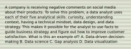 A company is receiving negative comments on social media about their products. To solve this problem, a data analyst uses each of their five analytical skills: curiosity, understanding context, having a technical mindset, data design, and data strategy. This makes it possible for the analyst to use facts to guide business strategy and figure out how to improve customer satisfaction. What is this an example of? A. Data-driven decision-making B. Data science C. Gap analysis D. Data visualization