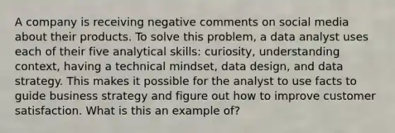 A company is receiving negative comments on social media about their products. To solve this problem, a data analyst uses each of their five analytical skills: curiosity, understanding context, having a technical mindset, data design, and data strategy. This makes it possible for the analyst to use facts to guide business strategy and figure out how to improve customer satisfaction. What is this an example of?