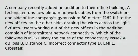 A company recently added an addition to their office building. A technician runs new plenum network cables from the switch on one side of the company's gymnasium 80 meters (262 ft.) to the new offices on the other side, draping the wires across the light fixtures. Users working out of the new offices in the addition complain of intermittent network connectivity. Which of the following is MOST likely the cause of the connectivity issue? A. dB loss B. Distance C. Incorrect connector type D. EMI E. Crosstalk