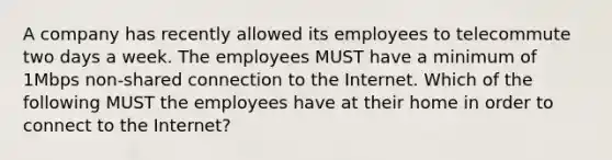 A company has recently allowed its employees to telecommute two days a week. The employees MUST have a minimum of 1Mbps non-shared connection to the Internet. Which of the following MUST the employees have at their home in order to connect to the Internet?